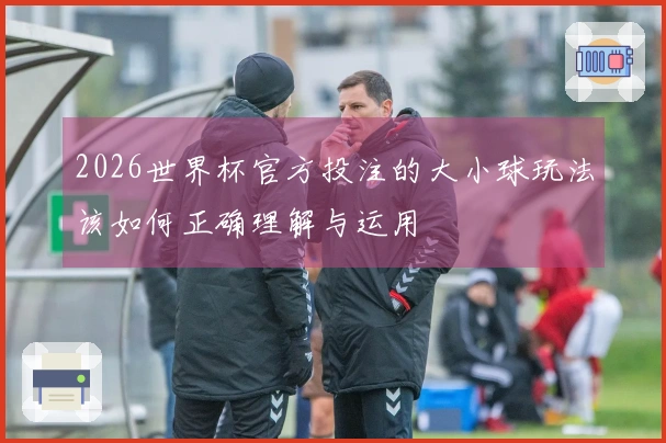 2026世界杯官方投注的大小球玩法该如何正确理解与运用
